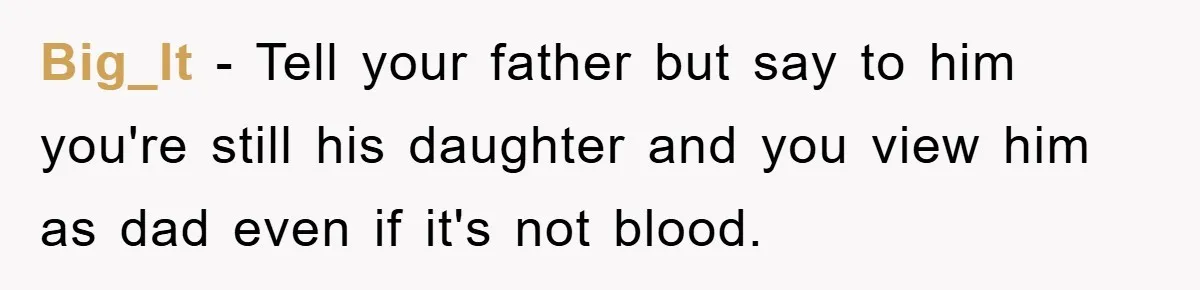 Daughter Uncovers Mom's Decades-Long Cheating Secret And Wrestles With Telling Clueless Dad The Truth Big_lt − Tell your father but say to him you're still his daughter and you view him as dad even if it's not blood.
