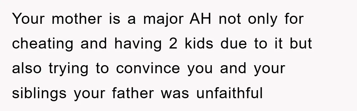 Daughter Uncovers Mom's Decades-Long Cheating Secret And Wrestles With Telling Clueless Dad The Truth Your mother is a major AH not only for cheating and having 2 kids due to it but also trying to convince you and your siblings your father was unfaithful