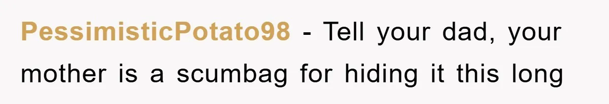 Daughter Uncovers Mom's Decades-Long Cheating Secret And Wrestles With Telling Clueless Dad The Truth PessimisticPotato98 − Tell your dad, your mother is a scumbag for hiding it this long