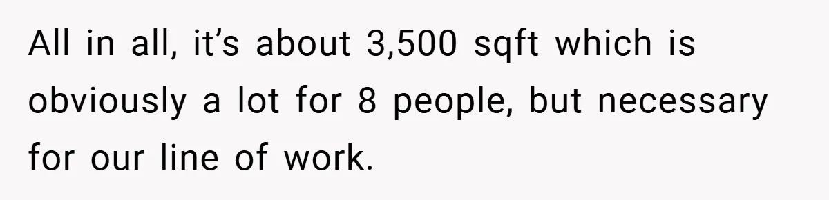 All in all, it’s about 3,500 sqft which is obviously a lot for 8 people, but necessary for our line of work.