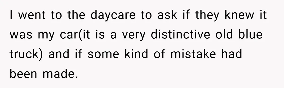 I went to the daycare to ask if they knew it was my car(it is a very distinctive old blue truck) and if some kind of mistake had been made.