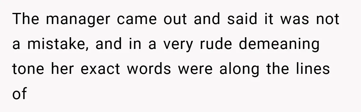 The manager came out and said it was not a mistake, and in a very rude demeaning tone her exact words were along the lines of