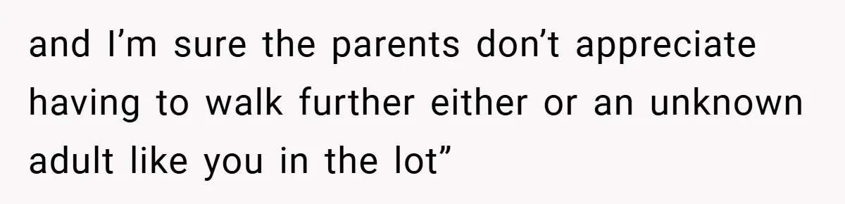 and I’m sure the parents don’t appreciate having to walk further either or an unknown adult like you in the lot”