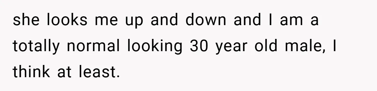 she looks me up and down and I am a totally normal looking 30 year old male, I think at least.