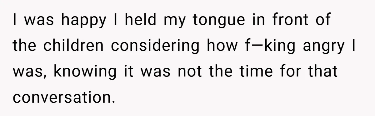 I was happy I held my tongue in front of the children considering how f—king angry I was, knowing it was not the time for that conversation.