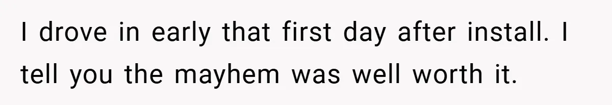 I drove in early that first day after install. I tell you the mayhem was well worth it.