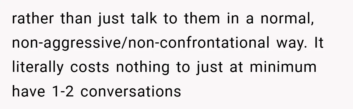 rather than just talk to them in a normal, non-aggressive/non-confrontational way. It literally costs nothing to just at minimum have 1-2 conversations