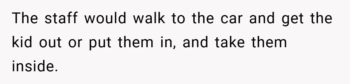 The staff would walk to the car and get the kid out or put them in, and take them inside.