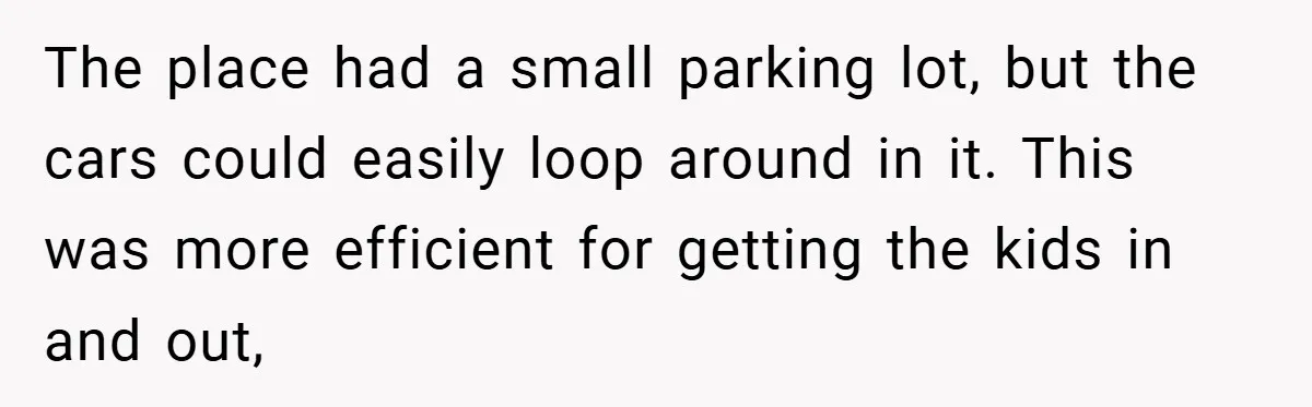 The place had a small parking lot, but the cars could easily loop around in it. This was more efficient for getting the kids in and out,