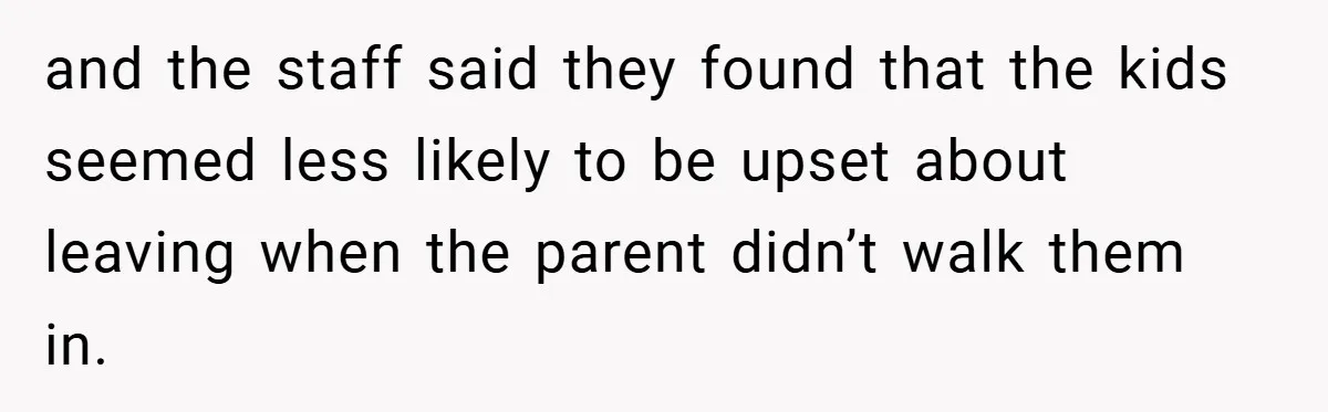 and the staff said they found that the kids seemed less likely to be upset about leaving when the parent didn’t walk them in.