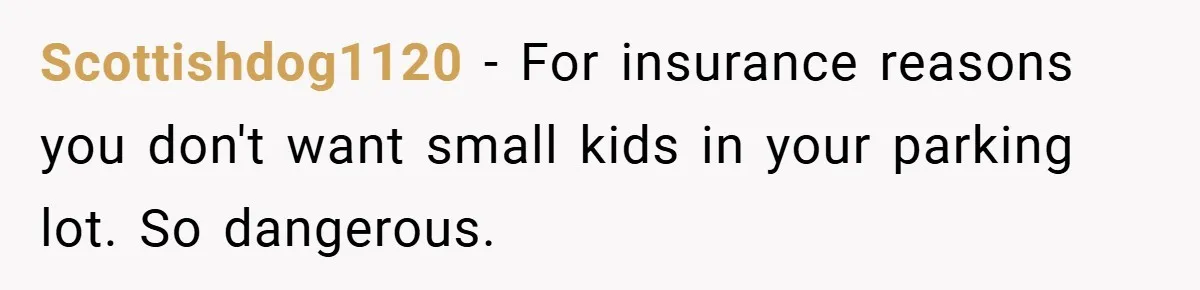 Scottishdog1120 − For insurance reasons you don't want small kids in your parking lot. So dangerous.
