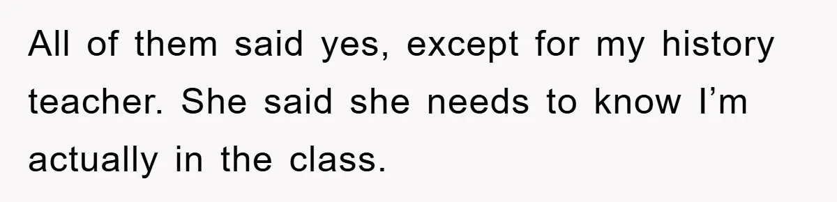 All of them said yes, except for my history teacher. She said she needs to know I’m actually in the class.