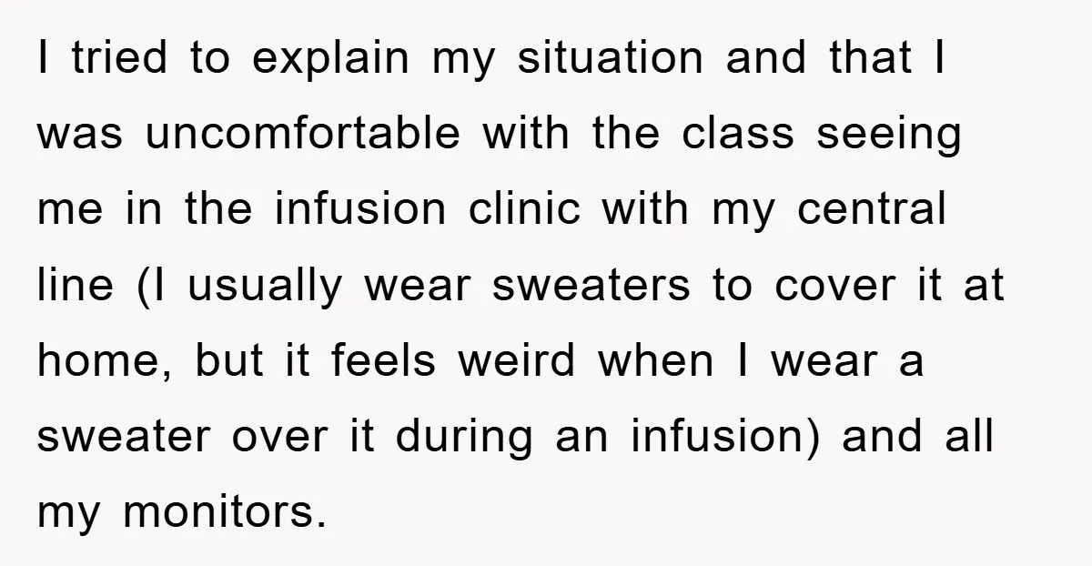 I tried to explain my situation and that I was uncomfortable with the class seeing me in the infusion clinic with my central line (I usually wear sweaters to cover...