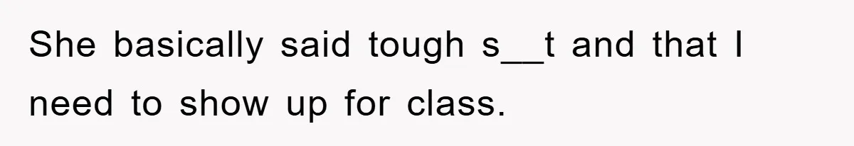 She basically said tough s__t and that I need to show up for class.