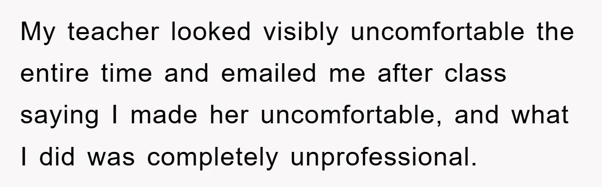 My teacher looked visibly uncomfortable the entire time and emailed me after class saying I made her uncomfortable, and what I did was completely unprofessional.