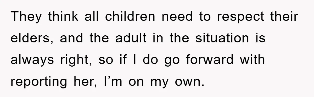 They think all children need to respect their elders, and the adult in the situation is always right, so if I do go forward with reporting her, I’m on my...