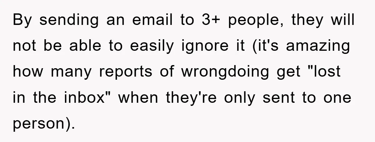 By sending an email to 3+ people, they will not be able to easily ignore it (it's amazing how many reports of wrongdoing get "lost in the inbox" when they're...