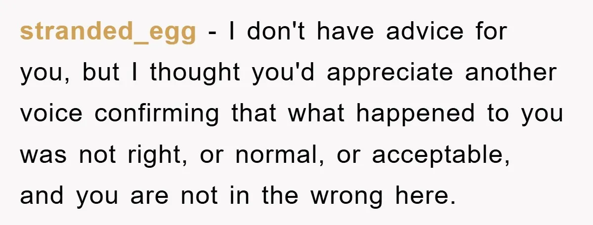 stranded_egg − I don't have advice for you, but I thought you'd appreciate another voice confirming that what happened to you was not right, or normal, or acceptable, and you...