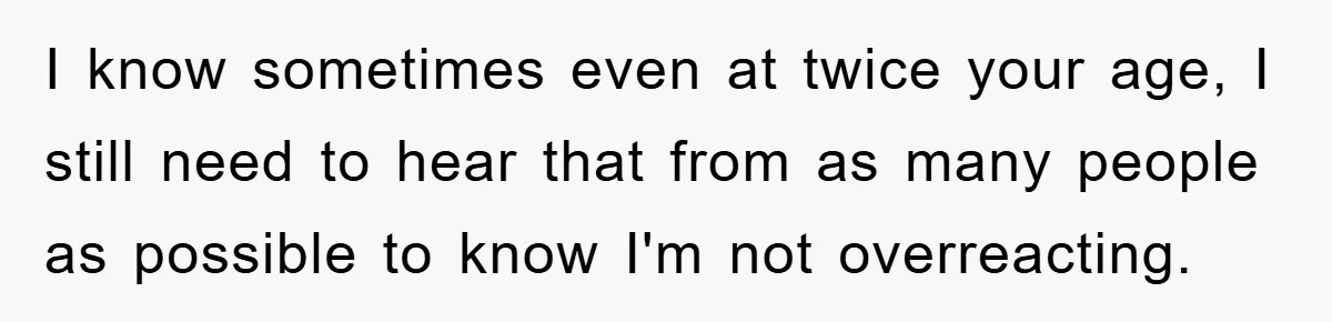 I know sometimes even at twice your age, I still need to hear that from as many people as possible to know I'm not overreacting.