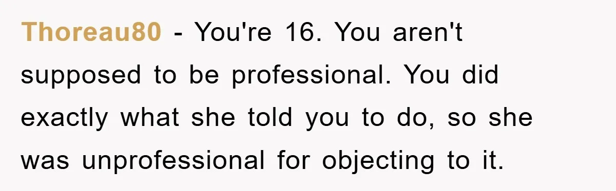Thoreau80 − You're 16. You aren't supposed to be professional. You did exactly what she told you to do, so she was unprofessional for objecting to it.
