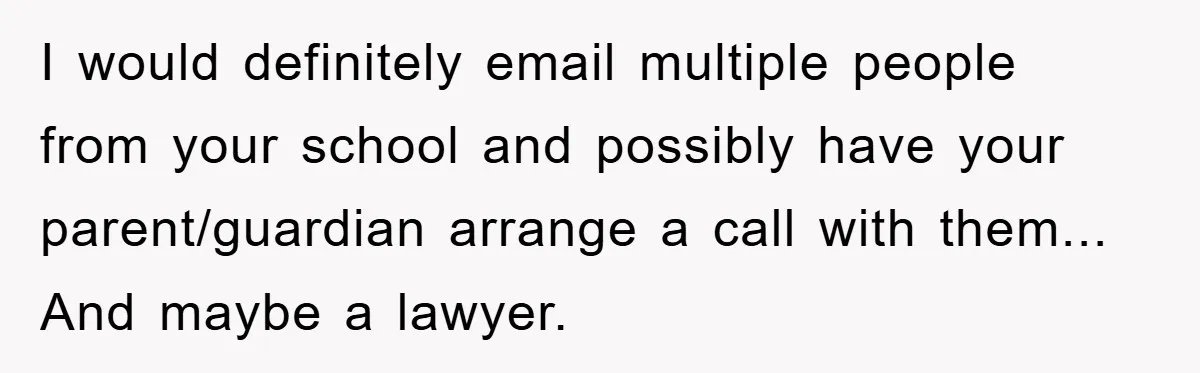 I would definitely email multiple people from your school and possibly have your parent/guardian arrange a call with them... And maybe a lawyer.