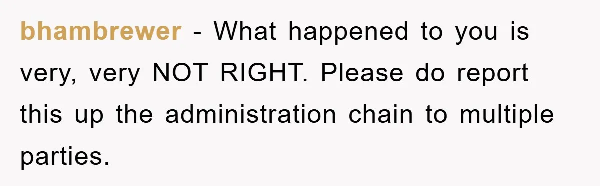 bhambrewer − What happened to you is very, very NOT RIGHT. Please do report this up the administration chain to multiple parties.