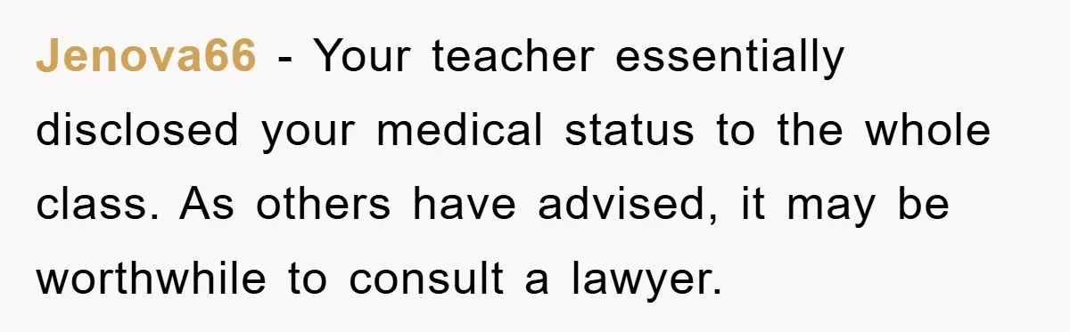 Jenova66 − Your teacher essentially disclosed your medical status to the whole class. As others have advised, it may be worthwhile to consult a lawyer.