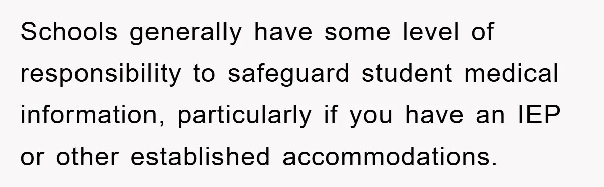 Schools generally have some level of responsibility to safeguard student medical information, particularly if you have an IEP or other established accommodations.