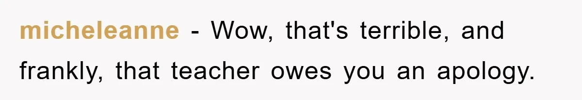 micheleanne − Wow, that's terrible, and frankly, that teacher owes you an apology.