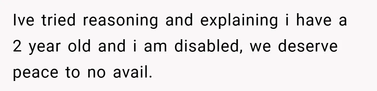 Ive tried reasoning and explaining i have a 2 year old and i am disabled, we deserve peace to no avail.