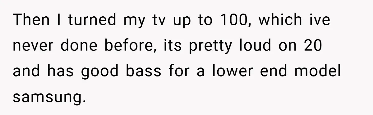 Then I turned my tv up to 100, which ive never done before, its pretty loud on 20 and has good bass for a lower end model samsung.