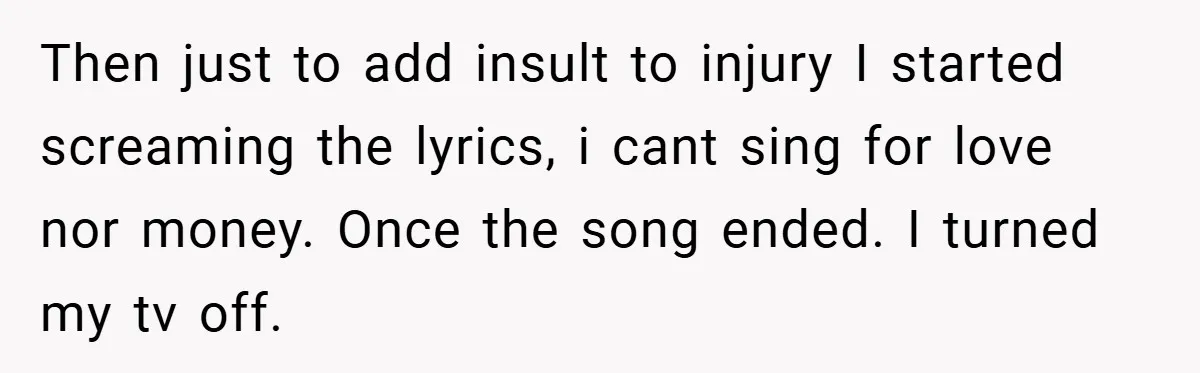 Then just to add insult to injury I started screaming the lyrics, i cant sing for love nor money. Once the song ended. I turned my tv off.