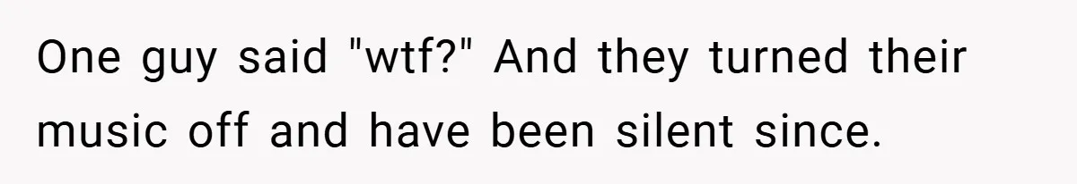 One guy said "wtf?" And they turned their music off and have been silent since.