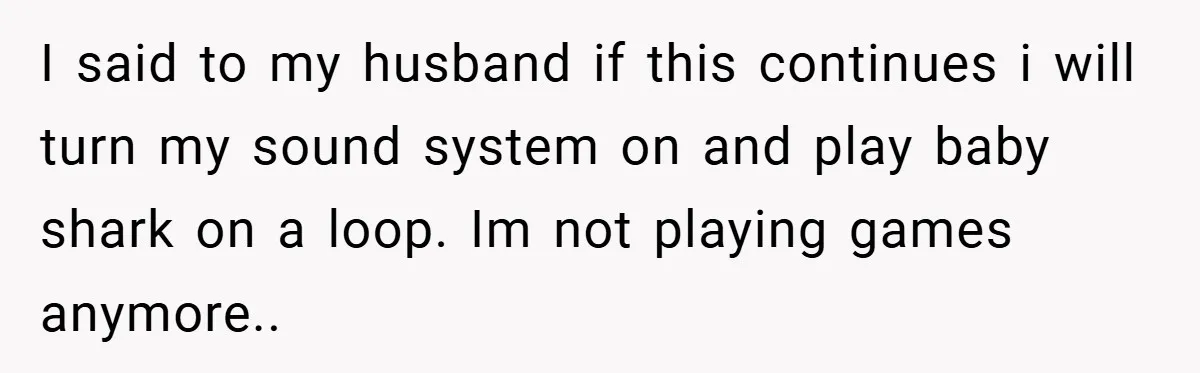 I said to my husband if this continues i will turn my sound system on and play baby shark on a loop. Im not playing games anymore..