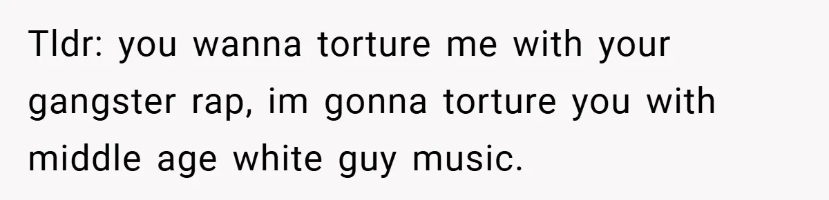 Tldr: you wanna torture me with your gangster rap, im gonna torture you with middle age white guy music.