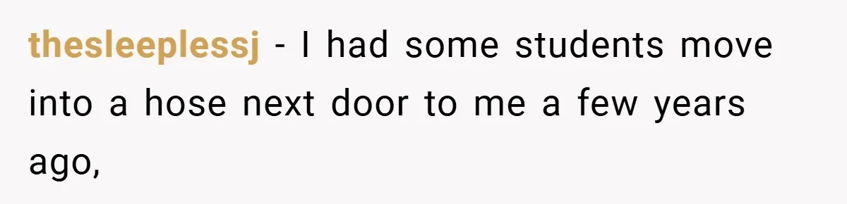 thesleeplessj − I had some students move into a hose next door to me a few years ago,