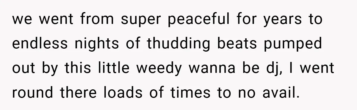 we went from super peaceful for years to endless nights of thudding beats pumped out by this little weedy wanna be dj, I went round there loads of times to...