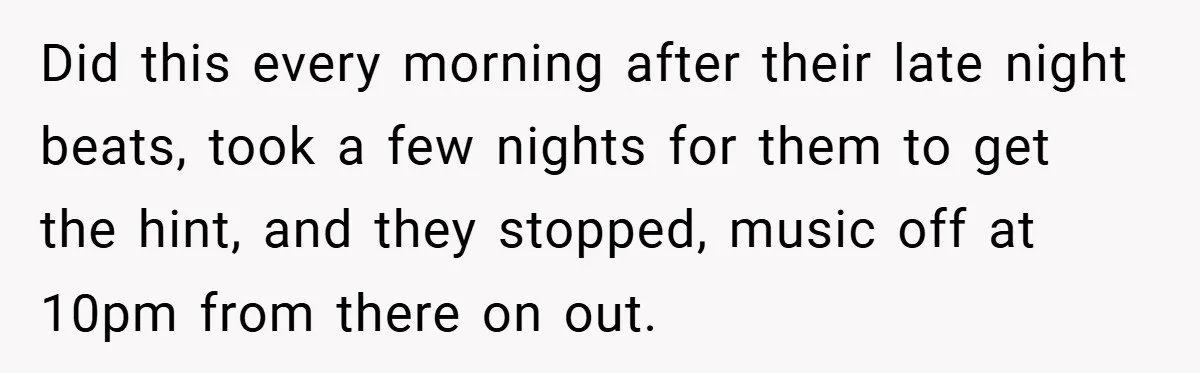 Did this every morning after their late night beats, took a few nights for them to get the hint, and they stopped, music off at 10pm from there on out.