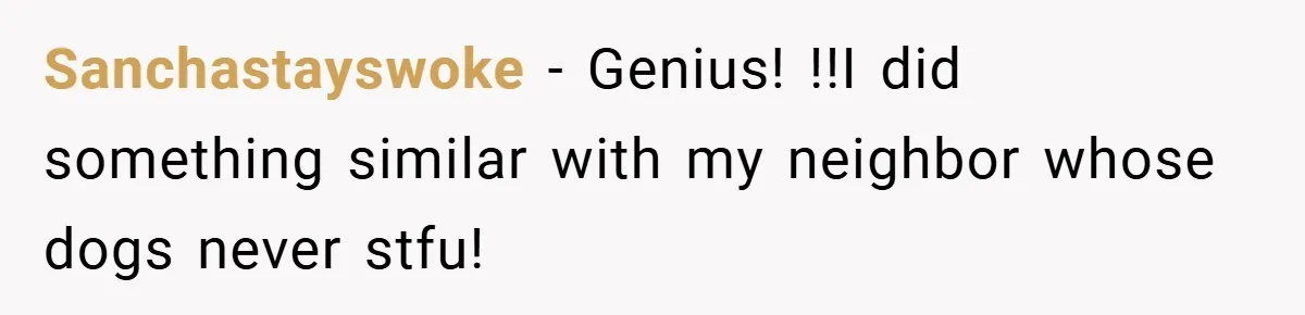 Sanchastayswoke − Genius! !!I did something similar with my neighbor whose dogs never stfu!