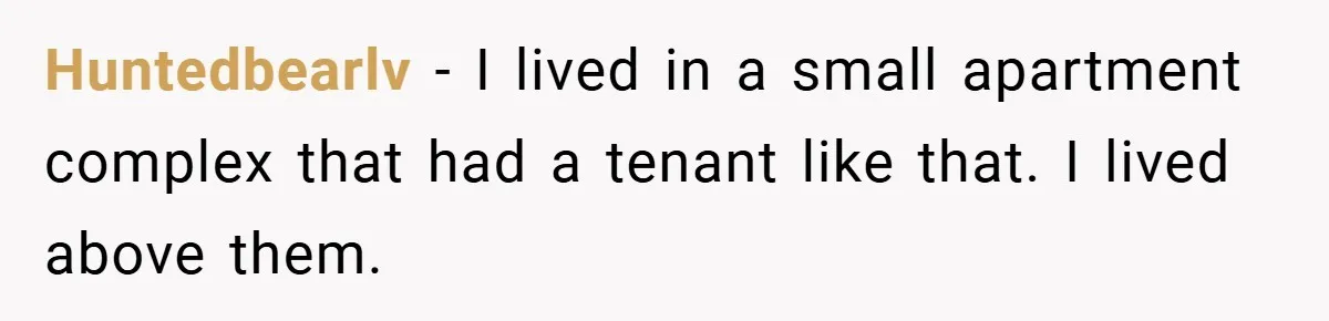 Huntedbearlv − I lived in a small apartment complex that had a tenant like that. I lived above them.