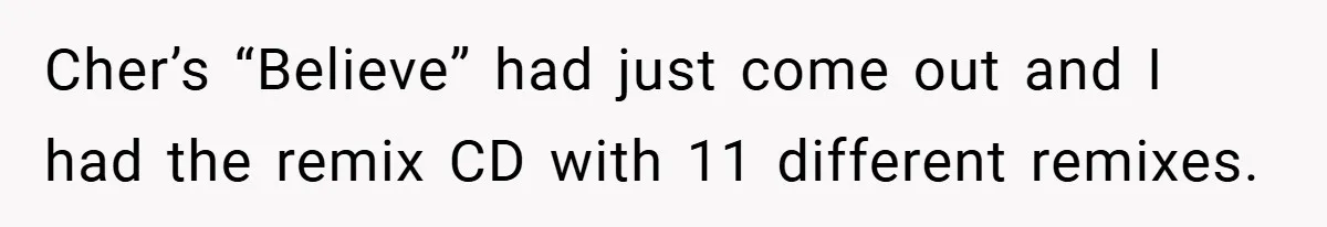 Cher’s “Believe” had just come out and I had the remix CD with 11 different remixes.