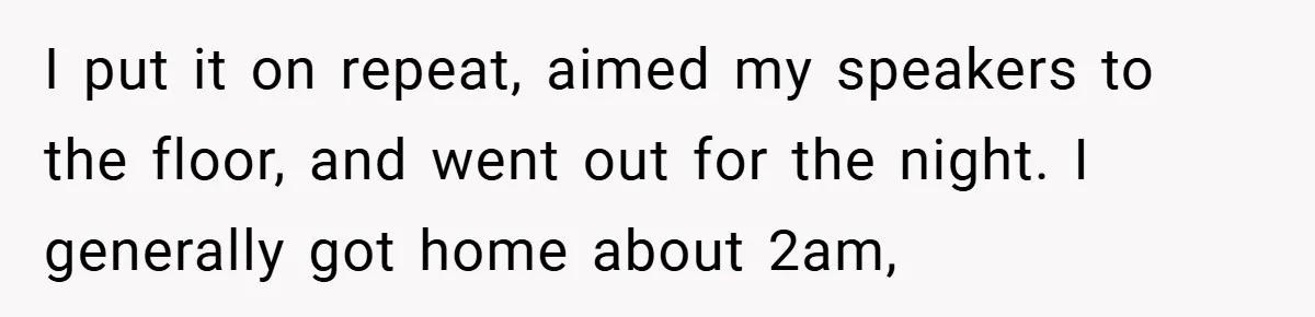 I put it on repeat, aimed my speakers to the floor, and went out for the night. I generally got home about 2am,