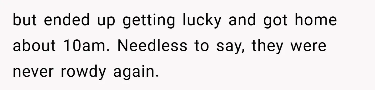 but ended up getting lucky and got home about 10am. Needless to say, they were never rowdy again.