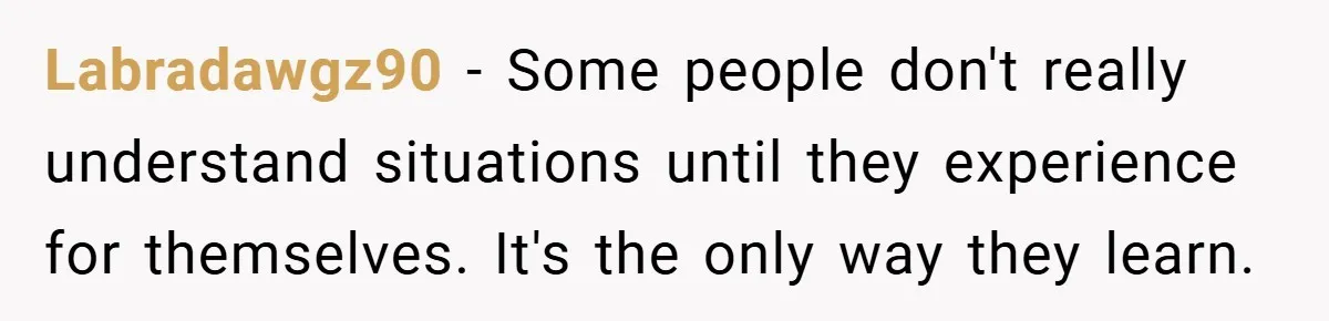 Labradawgz90 − Some people don't really understand situations until they experience for themselves. It's the only way they learn.