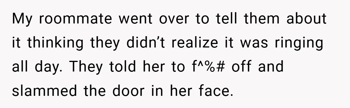 My roommate went over to tell them about it thinking they didn’t realize it was ringing all day. They told her to f^%# off and slammed the door in her...
