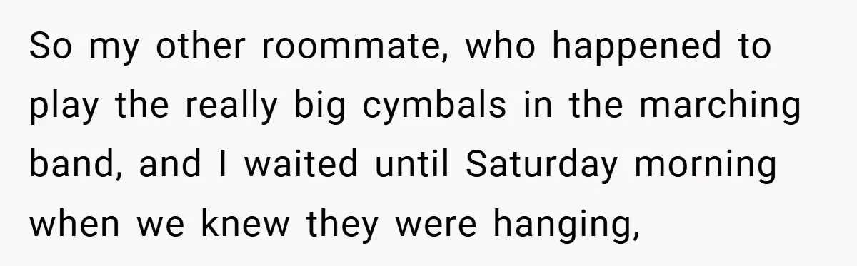 So my other roommate, who happened to play the really big cymbals in the marching band, and I waited until Saturday morning when we knew they were hanging,