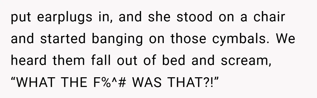 put earplugs in, and she stood on a chair and started banging on those cymbals. We heard them fall out of bed and scream, “WHAT THE F%^# WAS THAT?!”