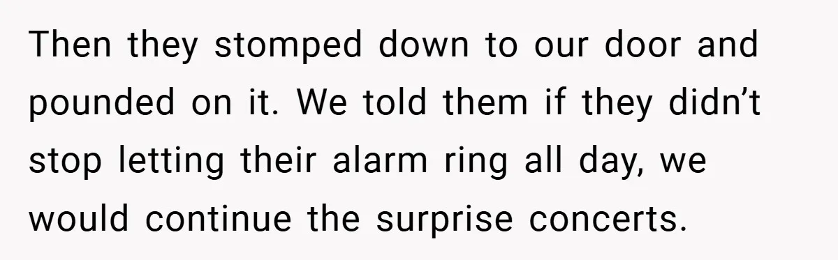 Then they stomped down to our door and pounded on it. We told them if they didn’t stop letting their alarm ring all day, we would continue the surprise concerts.