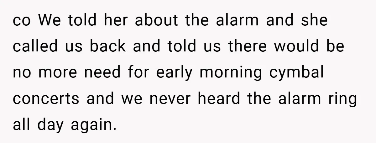 co We told her about the alarm and she called us back and told us there would be no more need for early morning cymbal concerts and we never heard...