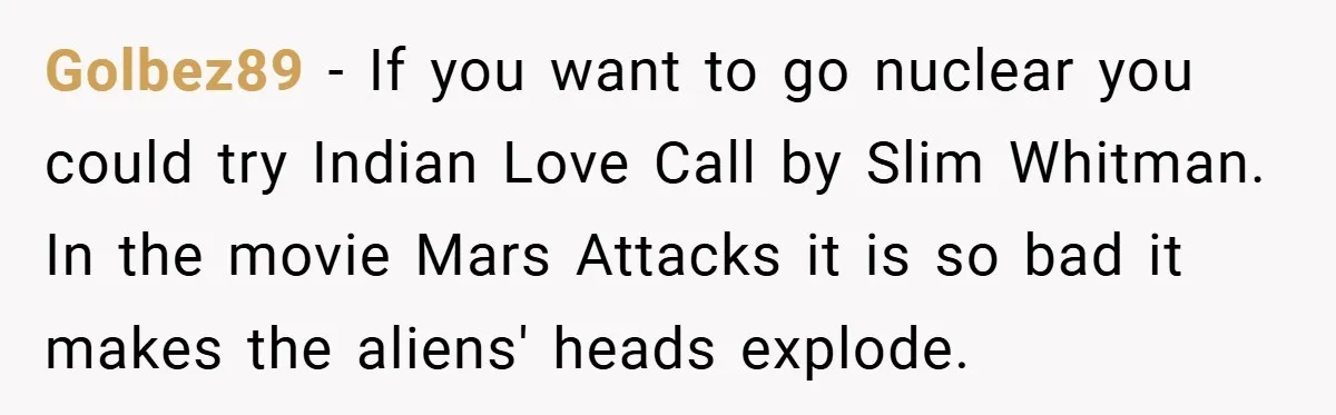 Golbez89 − If you want to go nuclear you could try Indian Love Call by Slim Whitman. In the movie Mars Attacks it is so bad it makes the aliens'...